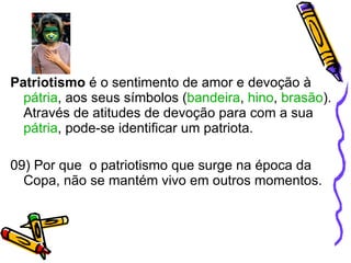 Patriotismo  é o sentimento de amor e devoção à  pátria , aos seus símbolos ( bandeira ,  hino ,  brasão ). Através de atitudes de devoção para com a sua  pátria , pode-se identificar um patriota. 09) Por que  o patriotismo que surge na época da Copa, não se mantém vivo em outros momentos. 
