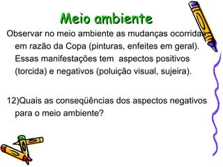 Meio ambiente Observar no meio ambiente as mudanças ocorridas em razão da Copa (pinturas, enfeites em geral). Essas manifestações tem  aspectos positivos (torcida) e negativos (poluição visual, sujeira). 12)Quais as conseqüências dos aspectos negativos para o meio ambiente? 