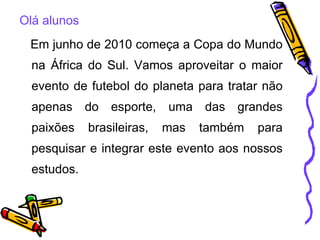 Olá alunos Em junho de 2010 começa a Copa do Mundo na África do Sul. Vamos aproveitar o maior evento de futebol do planeta para tratar não apenas do esporte, uma das grandes paixões brasileiras, mas também para pesquisar e integrar este evento aos nossos estudos. 