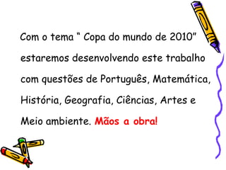 Com o tema “ Copa do mundo de 2010” estaremos desenvolvendo este trabalho com questões de Português, Matemática, História, Geografia, Ciências, Artes e Meio ambiente.   Mãos a obra! 