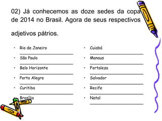 02) Já conhecemos as doze sedes da copa de 2014 no Brasil. Agora de seus respectivos adjetivos pátrios.   Rio de Janeiro  _____________________  São Paulo  _____________________  Belo Horizonte  _____________________  Porto Alegre  _____________________  Curitiba  _____________________  Brasília  _____________________ Cuiabá  _____________________  Manaus  _____________________  Fortaleza  _____________________  Salvador  _____________________  Recife  _____________________ Natal  _____________________ 