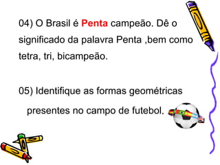 04) O Brasil é  Penta  campeão. Dê o significado da palavra Penta ,bem como tetra, tri, bicampeão.     05) Identifique as formas geométricas presentes no campo de futebol . 