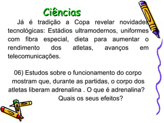 Ciências Já é tradição a Copa revelar novidades tecnológicas: Estádios ultramodernos, uniformes com fibra especial, dieta para aumentar o rendimento dos atletas, avanços em telecomunicações.  06) Estudos sobre o funcionamento do corpo mostram que, durante as partidas, o corpo dos atletas liberam adrenalina . O que é adrenalina?  Quais os seus efeitos? 