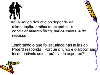 07) A saúde dos atletas depende da alimentação, prática de esportes, o condicionamento físico, saúde mental e do repouso. Lembrando o que foi estudado nas aulas do Proerd responda:  Porque o fumo e o álcool  são incompatíveis com a prática de esportes? 