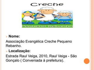  Nome:
Associação Evangélica Creche Pequeno
Rebanho.
 Localização:
Estrada Raul Veiga, 2010, Raul Veiga - São
Gonçalo ( Conveniada à prefeitura).
 