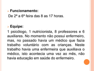  Funcionamento:
De 2ª a 6ª feira das 8 as 17 horas.
 Equipe:
1 psicólogo, 1 nutricionista, 8 professores e 6
auxiliares. No momento não possui enfermeiro,
mas, no passado havia um médico que fazia
trabalho voluntário com as crianças. Neste
trabalho havia uma enfermeira que auxiliava o
médico, isto acontecia uma vez ao mês, não
havia educação em saúde do enfermeiro.
 
