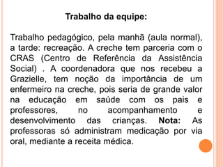 Trabalho da equipe:
Trabalho pedagógico, pela manhã (aula normal),
a tarde: recreação. A creche tem parceria com o
CRAS (Centro de Referência da Assistência
Social) . A coordenadora que nos recebeu a
Grazielle, tem noção da importância de um
enfermeiro na creche, pois seria de grande valor
na educação em saúde com os pais e
professores, no acompanhamento e
desenvolvimento das crianças. Nota: As
professoras só administram medicação por via
oral, mediante a receita médica.
 