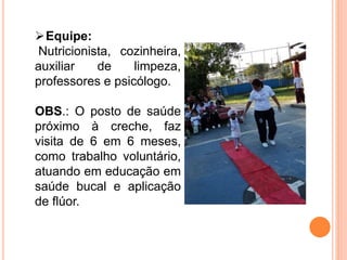 Equipe:
Nutricionista, cozinheira,
auxiliar de limpeza,
professores e psicólogo.
OBS.: O posto de saúde
próximo à creche, faz
visita de 6 em 6 meses,
como trabalho voluntário,
atuando em educação em
saúde bucal e aplicação
de flúor.
 