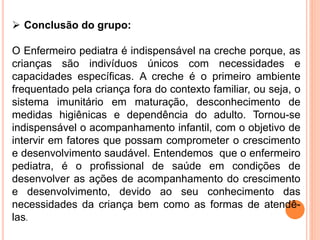  Conclusão do grupo:
O Enfermeiro pediatra é indispensável na creche porque, as
crianças são indivíduos únicos com necessidades e
capacidades específicas. A creche é o primeiro ambiente
frequentado pela criança fora do contexto familiar, ou seja, o
sistema imunitário em maturação, desconhecimento de
medidas higiênicas e dependência do adulto. Tornou-se
indispensável o acompanhamento infantil, com o objetivo de
intervir em fatores que possam comprometer o crescimento
e desenvolvimento saudável. Entendemos que o enfermeiro
pediatra, é o profissional de saúde em condições de
desenvolver as ações de acompanhamento do crescimento
e desenvolvimento, devido ao seu conhecimento das
necessidades da criança bem como as formas de atendê-
las.
 