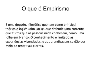 O que é Empirismo
É uma doutrina filosófica que tem como principal
teórico o inglês John Locke, que defende uma corrente
que afirma que as pessoas nada conhecem, como uma
folha em branco. O conhecimento é limitado às
experiências vivenciadas, e as aprendizagens se dão por
meio de tentativas e erros.
 