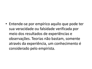 • Entende-se por empírico aquilo que pode ter
sua veracidade ou falsidade verificada por
meio dos resultados de experiências e
observações. Teorias não bastam, somente
através da experiência, um conhecimento é
considerado pelo empirista.
 