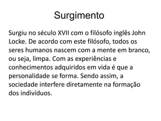 Surgimento
Surgiu no século XVII com o filósofo inglês John
Locke. De acordo com este filósofo, todos os
seres humanos nascem com a mente em branco,
ou seja, limpa. Com as experiências e
conhecimentos adquiridos em vida é que a
personalidade se forma. Sendo assim, a
sociedade interfere diretamente na formação
dos indivíduos.
 