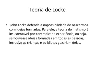 Teoria de Locke
• John Locke defende a impossibilidade de nascermos
com ideias formadas. Para ele, a teoria do inatismo é
insustentável por contradizer a experiência, ou seja,
se houvesse idéias formadas em todas as pessoas,
inclusive as crianças e os idiotas gozariam delas.
 