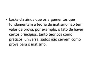 • Locke diz ainda que os argumentos que
fundamentam a teoria do inatismo não tem
valor de prova, por exemplo, o fato de haver
certos princípios, tanto teóricos como
práticos, universalizados não servem como
prova para o inatismo.
 
