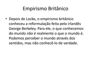 Empirismo Britânico
• Depois de Locke, o empirismo britânico
conheceu a reformulação feita pelo irlandês
George Berkeley. Para ele, o que conhecemos
do mundo não é realmente o que o mundo é.
Podemos perceber o mundo através dos
sentidos, mas não conhecê-lo de verdade.
 