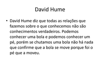 David Hume
• David Hume diz que todas as relações que
fazemos sobre o que conhecemos não são
conhecimentos verdadeiros. Podemos
conhecer uma bola e podemos conhecer um
pé, porém se chutamos uma bola não há nada
que confirme que a bola se move porque foi o
pé que a moveu.
 
