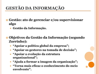 GESTÃO DA INFORMAÇÃOGestão: ato de gerenciar e/ou supervisionar algoGestão da Informação.Objetivos da Gestão da Informação (segundo Zorrinho):“Apoiar a política global da empresa”;“Apoiar os gestores na tomada de decisão”;“Apoiar a evolução da estrutura organizacional”;“Ajuda a formar a imagem da organização”;“Torna mais eficaz o conhecimento do meio envolvente”.