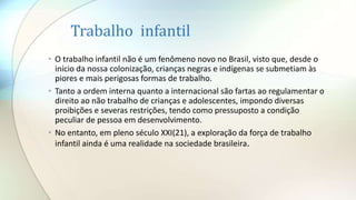 Trabalho infantil
• O trabalho infantil não é um fenômeno novo no Brasil, visto que, desde o
início da nossa colonização, crianças negras e indígenas se submetiam às
piores e mais perigosas formas de trabalho.
• Tanto a ordem interna quanto a internacional são fartas ao regulamentar o
direito ao não trabalho de crianças e adolescentes, impondo diversas
proibições e severas restrições, tendo como pressuposto a condição
peculiar de pessoa em desenvolvimento.
• No entanto, em pleno século XXI(21), a exploração da força de trabalho
infantil ainda é uma realidade na sociedade brasileira.
 