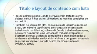 Título e layout de conteúdo com lista
• desde o Brasil colonial, onde escravos eram tratados como
objetos e seus filhos eram submetidos às mesmas condições de
escravidão.
• também no século XIX (19), com o início da industrialização no
Brasil, um número significativo de crianças se encontravam
trabalhando nas fábricas, sob condições de trabalho desumanas,
pois além cumprirem uma jornada de trabalho desgastante,
ocorriam diversos acidentes de trabalho e eram submetidas a
realizarem atividades em locais insalubres e perigosos, causando
sequelas irreversíveis na vida destes meninos e meninas
(MOURA, 1999).
 