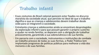 Trabalho infantil
• Esses costumes do Brasil colonial parecem estar fixados no discurso
moralista da sociedade atual, que persiste no ideal de que o trabalho
dignifica e que as crianças e adolescentes devem trabalhar desde
cedo para se integrarem à sociedade.
• Entretanto crianças e adolescentes ainda se encontram desprotegidos
da exploração infantil e para que possam garantir o próprio sustento
e ajudar na renda familiar, se deparam com a obrigação de trabalhar
precocemente, garantindo a sua sobrevivência e de sua família.
• Em parceria com a sociedade, instrumentos e instituições de combate
ao trabalho precoce de todas as suas formas, o Poder Público tem
implantado programas de políticas públicas para melhorar a vida dos
menores e de suas famílias.
 