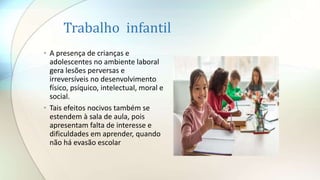Trabalho infantil
• A presença de crianças e
adolescentes no ambiente laboral
gera lesões perversas e
irreversíveis no desenvolvimento
físico, psíquico, intelectual, moral e
social.
• Tais efeitos nocivos também se
estendem à sala de aula, pois
apresentam falta de interesse e
dificuldades em aprender, quando
não há evasão escolar
 