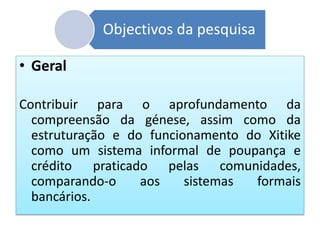 Objectivos da pesquisa
• Geral
Contribuir para o aprofundamento da
compreensão da génese, assim como da
estruturação e do funcionamento do Xitike
como um sistema informal de poupança e
crédito praticado pelas comunidades,
comparando-o aos sistemas formais
bancários.
 