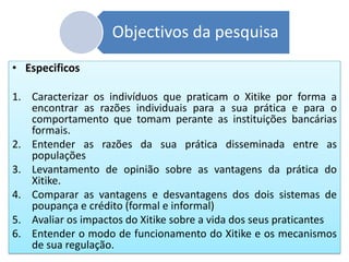 Objectivos da pesquisa
• Especificos
1. Caracterizar os indivíduos que praticam o Xitike por forma a
encontrar as razões individuais para a sua prática e para o
comportamento que tomam perante as instituições bancárias
formais.
2. Entender as razões da sua prática disseminada entre as
populações
3. Levantamento de opinião sobre as vantagens da prática do
Xitike.
4. Comparar as vantagens e desvantagens dos dois sistemas de
poupança e crédito (formal e informal)
5. Avaliar os impactos do Xitike sobre a vida dos seus praticantes
6. Entender o modo de funcionamento do Xitike e os mecanismos
de sua regulação.
 
