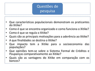 Questões de
pesquisa
• Que características populacionais demonstram os praticantes
do Xitike?
• Como é que se encontra organizado e como funciona o Xitike?
• Como é que se regula o Xitike?
• Quais são as principais motivações para a aderência ao Xitike?
• A que finalidades se destina o Xitike?
• Que impacto tem a Xitike para a socioeconomia das
populações?
• Que opiniões tem-se sobre o Sistema Formal de Créditos e
Poupanças comparativamente ao Xitike?
• Quais são as vantagens do Xitike em comparação com os
bancos?
 