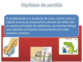 A simplicidade e a ausência de juros, assim como o
rápido acesso ao empréstimo através do Xitike são
as razoes principais de aderência, ao mesmo tempo
que rejeitam os bancos exactamente por estes
mesmos motivos.
 