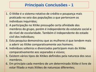 1. O Xitike é o sistema rotativo de crédito e poupança mais
praticado no seio das populações a que pertencem os
indivíduos inquiridos;
2. A participação no Xitike pressupõe certa afinidade dos
membros do grupo, porém é independente do estatuto social e
do nível de escolaridade. Também é independente do estado
civil dos indivíduos;
3. Esta pesquisa demonstrou que as mulheres é que tendem mais
a aderir ao Xitike comparativamente aos homens.
4. Indivíduos solteiros e divorciados participam mais do Xitike
comparativamente aos separados e viúvos;
5. Existem vários tipos de Xitikes definidos pela natureza dos seus
membros.
6. Em princípio cada membro de um determinado Xitike é livre de
estar filiado a mais Xitikes de naturezas diferentes;
 