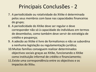 Principais Conclusões - 2
7. A periodicidade ou rotatividade do Xitike é determinada
pelos seus membros com base nas capacidades financeiras
do grupo;
8. A periodicidade do Xitike deve ser regular e deve
corresponder não só à capacidade do indivíduos em termos
de desembolso, como também deve servir de estratégia de
crédito e poupança;
9. A adesão ao Xitike é livre de formalismos e não se subordina
a nenhuma legislação ou regulamentação jurídica;
10.Muitas famílias conseguem realizar determinados
objectivos sociais graças ao Xitike, funcionando o Xitike
como instituição informal de crédito e financiamento;
11.Existe uma correspondência entre os objectivos e os
impactos do Xitike.
 