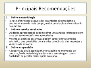Principais Recomendações
1. Sobre a metodologia
• Para se aferir sobre as questões levantadas pelo trabalho, a
pesquisa carece de mais tempo, maior população e diversificação
da amostra.
2. Sobre o uso dos resultados
• Os dados apresentados podem sofrer uma análise inferencial com
base em testes estatísticos apropriados.
• Mesmo as análises descritivas podem sofrer um tratamento
estatístico que possibilita uma análise combinada das respostas e
variáveis da amostra.
3. Sobre a supervisão
• A supervisão devia acompanhar o trabalho no momento de
preparação da metodologia e durante a amostragem com a
finalidade de prestar maior apoio ao aluno.
 