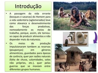 Introdução
• A passagem da vida errante
(bosques e savanas) do Homem para
a vida sedentária (aglomerados) teve
como alavanca o desenvolvimento
das forças produtivas,
nomeadamente os meios de
trabalho, porque, assim, ele tornou-
se capaz de produzir alimentos e não
depender mais da natureza;
• Os meios de produção
impulsionaram tambem as reservas
(poupanças) em géneros
alimentícios, guardados para épocas
de carência, quer por razões naturais
(falta de chuva, calamidades, solos
não próprios, etc.), quer pelas
guerras que se moviam entre
diferentes grupos humanos.
 