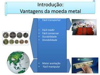 Introdução:
Vantagens da moeda metal
• Fácil transportar
• Fácil medir
• Fácil conservar
• Durabilidade
• Divisibilidade
• Maior aceitação
• Fácil manipular
 