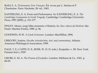 BAILLY, A. Dictionnaire Grec Français. Éd. revue par L. Séchan et P.
Chantraine. Paris: Hachette, 26e éd., 1963.

EASTERLING, E. A. Form and Performance. In: EASTERLING, E. A. The
Cambridge Companion to Greek Tragedy. Cambridge: Cambridge University
Press, 1997 (2005). p. 151-177.

FINLEY. Moses. (org) Mito memória e História. In: Uso e abuso da História. São
Paulo: Martins Fontes, 1989. p. 06.

GOODWIN, W.W. A Greek Grammar. London: MacMillan, 1894.

GREGORY, Justina. Hecuba: introduction, text, and commentary. Atlanta:
American Philological Association, 1999.

PAGE, T. E.; CAPPS, D. E.; ROSE, W. H. D. (eds.). Euripides. v. III. New York:
Putnam Son’s, 1929.

GRUBE, G. M. A. The Drama of Euripides. Londres: Methuen & Co., 1941. p.
68-69.
 