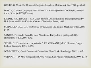 GRUBE, G. M. A. The Drama of Euripides. Londres: Methuen & Co., 1941. p. 68-69.

HORTA, G.N.B.P. Os gregos e seu idioma, 2 v. Rio de Janeiro: Di Giorgio, 1983 (1º
tomo, 3ª ed.) e 1979 (2º tomo).

LIDDEL, H.G. & SCOTT, R. A Greek-English Lexicon Revised and augmented by
H.S. Jones and R. McKenzie. Oxford: Clarendon Press, 1940.

MAINGUENEAU, D. O contexto da obra literária. São Paulo: Martins Fontes, 2001.
p. 28.

SANTOS, Fernando Brandão dos. Alceste, de Eurípides: o prólogo (1-76).
Humanitas, v. LX, 2008. p.92.

SEGAL, C. “O ouvinte e o espectador”. IN: VERNANT, J-P. O Homem Grego.
Lisboa: Presença, 1994. p. 195.

SOMMESTEIN, Greek Drama and Dramatists. New York: Routledge, 2002. p. 6-7.

VERNANT, J-P. Mito e tragédia na Grécia Antiga. São Paulo: Perspectiva, 1999. p. 10.
 