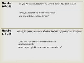 Hécuba      ἐν γὰρ Ἀχαιῶν πλήρει ξυνόδῳ λέγεται δόξαι σὴν παῖδ᾽ Ἀχιλεῖ
107-108

            “Pois, na assembleia plena dos aqueus,
            diz-se que foi decretado tornar”




Hécuba    πολλῆς δ᾽ ἔριδος συνέπαισε κλύδων, δόξα δ᾽ ἐχώρει δίχ᾽ ἀν᾽ Ἑλλήνων
116-118

          “Uma onda de grande querela chocou-se
          simultaneamente,
          e uma dupla opinião avançava sobre o exército”
 