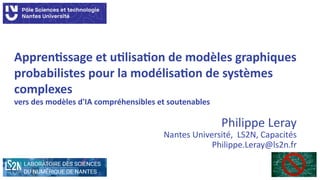 Apprentissage et utilisation de modèles graphiques
probabilistes pour la modélisation de systèmes
complexes
vers des modèles d'IA compréhensibles et soutenables
Philippe Leray
Nantes Université, LS2N, Capacités
Philippe.Leray@ls2n.fr
 