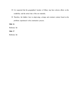  It is suspected that the geographical location of Albury may have adverse effects on the
availability and the arrival time of the raw materials;
 Therefore, the builders have to adapt using a design and construct contract based on the
problems experienced in the construction process.
Slide 16
Reference list
Slide 17
Reference list
 