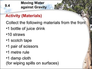 Activity (Materials)
Collect the following materials from the front
•1 bottle of juice drink
•10 straws
•1 scotch tape
•1 pair of scissors
•1 metre rule
•1 damp cloth
(for wiping spills on surfaces)
9.4
Moving Water
against Gravity
 
