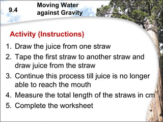 Activity (Instructions)
1. Draw the juice from one straw
2. Tape the first straw to another straw and
draw juice from the straw
3. Continue this process till juice is no longer
able to reach the mouth
4. Measure the total length of the straws in cm
5. Complete the worksheet
9.4
Moving Water
against Gravity
 