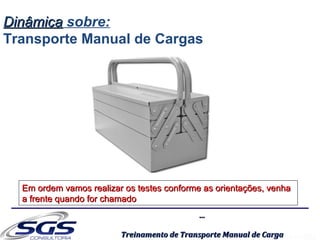 ......
Treinamento de Transporte Manual de CargaTreinamento de Transporte Manual de Carga
Em ordem vamos realizar os testes conforme as orientações, venhaEm ordem vamos realizar os testes conforme as orientações, venha
a frente quando for chamadoa frente quando for chamado
DinâmicaDinâmica sobre:
Transporte Manual de Cargas
 