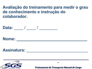 ......
Treinamento de Transporte Manual de CargaTreinamento de Transporte Manual de Carga
Avaliação do treinamento para medir o grau
de conhecimento e instrução do
colaborador.
Data: ____ / ____ / ________
Nome: _______________________________
Assinatura: ___________________________
 