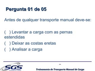 ......
Treinamento de Transporte Manual de CargaTreinamento de Transporte Manual de Carga
Pergunta 01 de 05Pergunta 01 de 05
Antes de qualquer transporte manual deve-se:
( ) Levantar a carga com as pernas
estendidas
( ) Deixar as costas eretas
( ) Analisar a carga
 