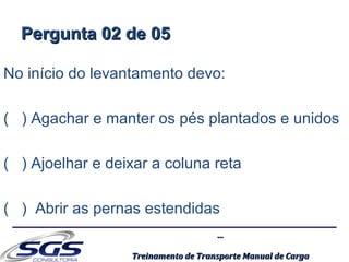 ......
Treinamento de Transporte Manual de CargaTreinamento de Transporte Manual de Carga
Pergunta 02 de 05Pergunta 02 de 05
No início do levantamento devo:
( ) Agachar e manter os pés plantados e unidos
( ) Ajoelhar e deixar a coluna reta
( ) Abrir as pernas estendidas
 