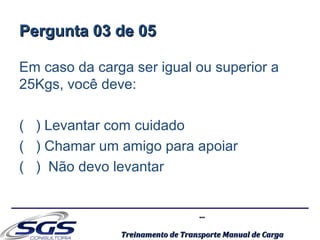 ......
Treinamento de Transporte Manual de CargaTreinamento de Transporte Manual de Carga
Pergunta 03 de 05Pergunta 03 de 05
Em caso da carga ser igual ou superior a
25Kgs, você deve:
( ) Levantar com cuidado
( ) Chamar um amigo para apoiar
( ) Não devo levantar
 