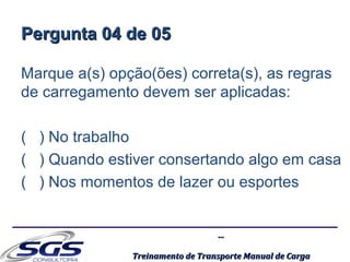 ......
Treinamento de Transporte Manual de CargaTreinamento de Transporte Manual de Carga
Pergunta 04 de 05Pergunta 04 de 05
Marque a(s) opção(ões) correta(s), as regras
de carregamento devem ser aplicadas:
( ) No trabalho
( ) Quando estiver consertando algo em casa
( ) Nos momentos de lazer ou esportes
 