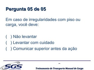 ......
Treinamento de Transporte Manual de CargaTreinamento de Transporte Manual de Carga
Pergunta 05 de 05Pergunta 05 de 05
Em caso de irregularidades com piso ou
carga, você deve:
( ) Não levantar
( ) Levantar com cuidado
( ) Comunicar superior antes da ação
 