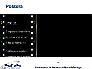 ......
Treinamento de Transporte Manual de CargaTreinamento de Transporte Manual de Carga
PosturaPostura
É importante cuidarmos
de nossa postura em
todos os momentos
Problemas de saúde
podem ser evitados pelo
conhecimento e
aplicação simples
PosturaPostura
 