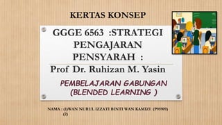 GGGE 6563 :STRATEGI
PENGAJARAN
PENSYARAH :
Prof Dr. Ruhizan M. Yasin
PEMBELAJARAN GABUNGAN
(BLENDED LEARNING )
KERTAS KONSEP
NAMA : (1)WAN NURUL IZZATI BINTI WAN KAMIZI (P95909)
(2)
 